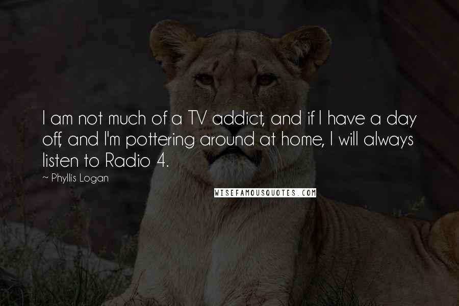 Phyllis Logan Quotes: I am not much of a TV addict, and if I have a day off, and I'm pottering around at home, I will always listen to Radio 4.