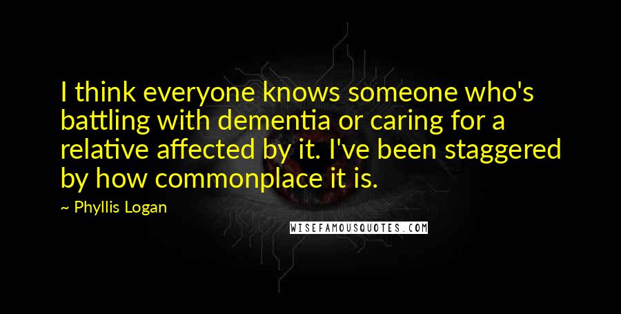 Phyllis Logan Quotes: I think everyone knows someone who's battling with dementia or caring for a relative affected by it. I've been staggered by how commonplace it is.