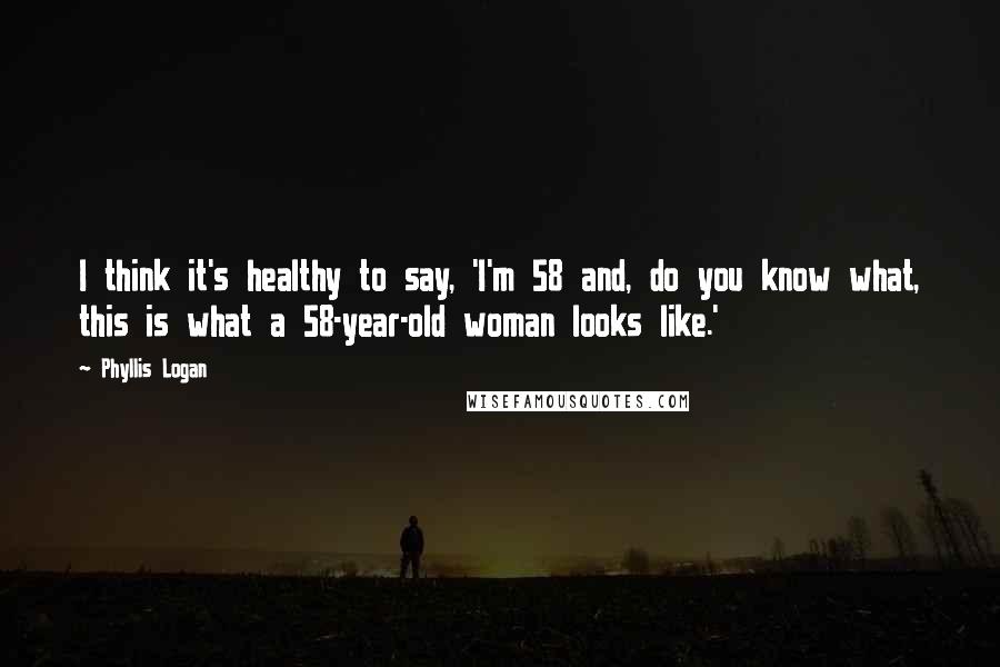 Phyllis Logan Quotes: I think it's healthy to say, 'I'm 58 and, do you know what, this is what a 58-year-old woman looks like.'