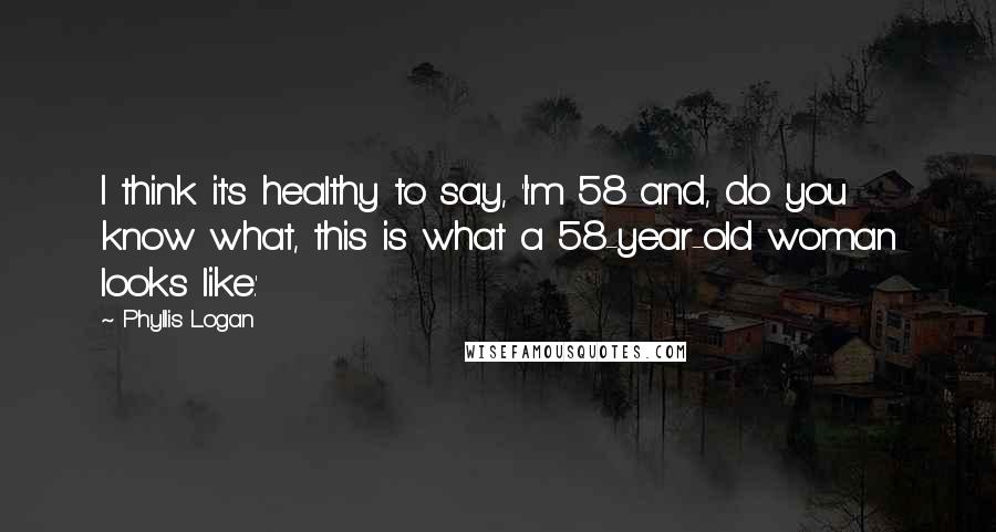 Phyllis Logan Quotes: I think it's healthy to say, 'I'm 58 and, do you know what, this is what a 58-year-old woman looks like.'