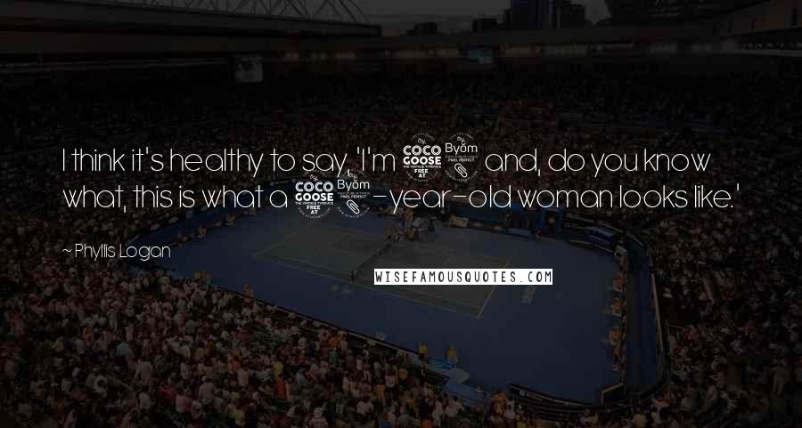 Phyllis Logan Quotes: I think it's healthy to say, 'I'm 58 and, do you know what, this is what a 58-year-old woman looks like.'