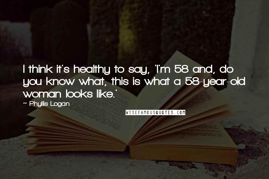 Phyllis Logan Quotes: I think it's healthy to say, 'I'm 58 and, do you know what, this is what a 58-year-old woman looks like.'