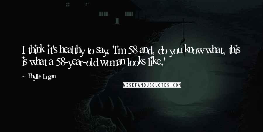 Phyllis Logan Quotes: I think it's healthy to say, 'I'm 58 and, do you know what, this is what a 58-year-old woman looks like.'