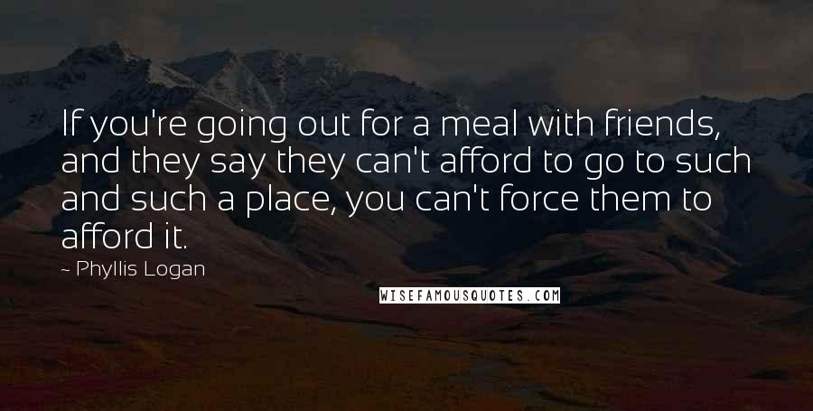 Phyllis Logan Quotes: If you're going out for a meal with friends, and they say they can't afford to go to such and such a place, you can't force them to afford it.