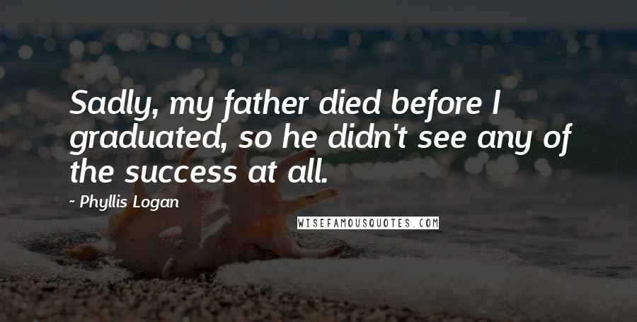 Phyllis Logan Quotes: Sadly, my father died before I graduated, so he didn't see any of the success at all.