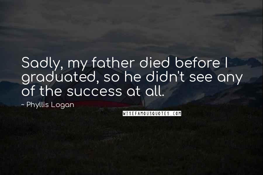 Phyllis Logan Quotes: Sadly, my father died before I graduated, so he didn't see any of the success at all.