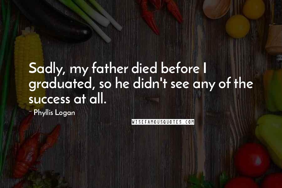 Phyllis Logan Quotes: Sadly, my father died before I graduated, so he didn't see any of the success at all.