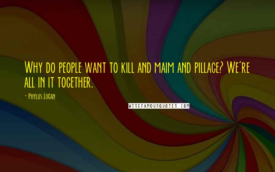 Phyllis Logan Quotes: Why do people want to kill and maim and pillage? We're all in it together.