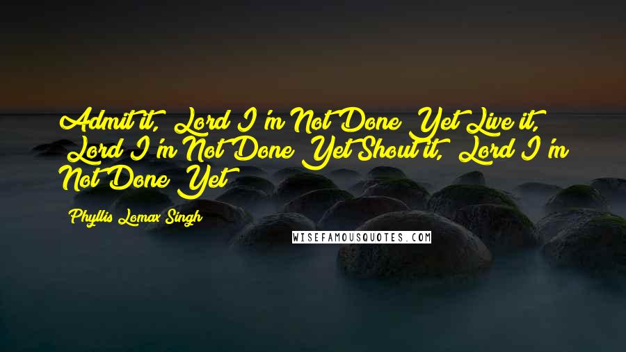 Phyllis Lomax Singh Quotes: Admit it, "Lord I'm Not Done Yet"Live it, "Lord I'm Not Done Yet"Shout it, "Lord I'm Not Done Yet