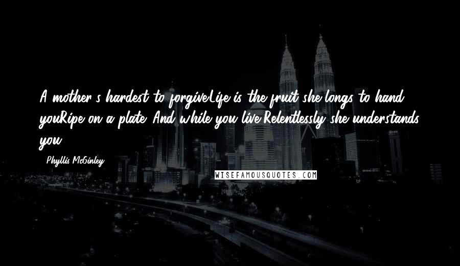 Phyllis McGinley Quotes: A mother's hardest to forgive.Life is the fruit she longs to hand youRipe on a plate. And while you live,Relentlessly she understands you.