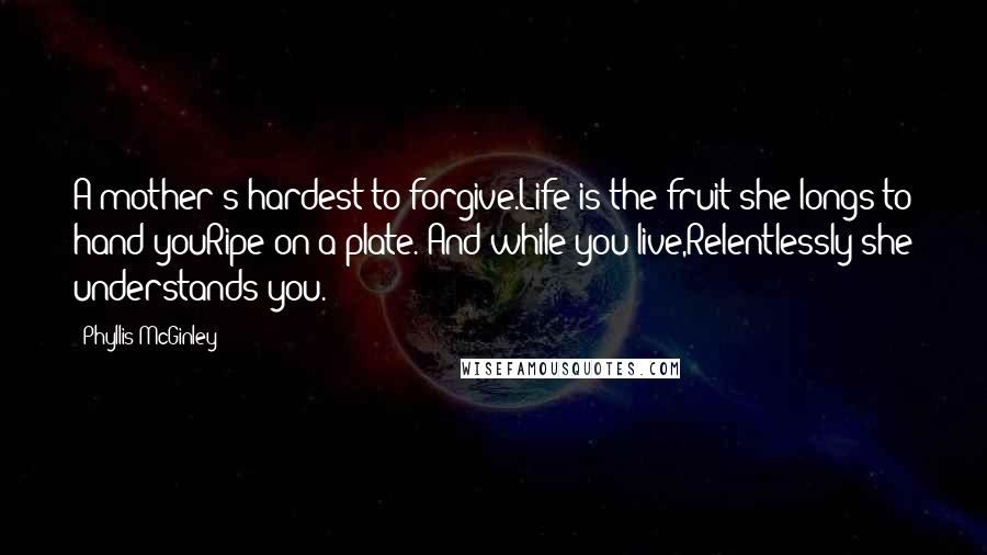 Phyllis McGinley Quotes: A mother's hardest to forgive.Life is the fruit she longs to hand youRipe on a plate. And while you live,Relentlessly she understands you.
