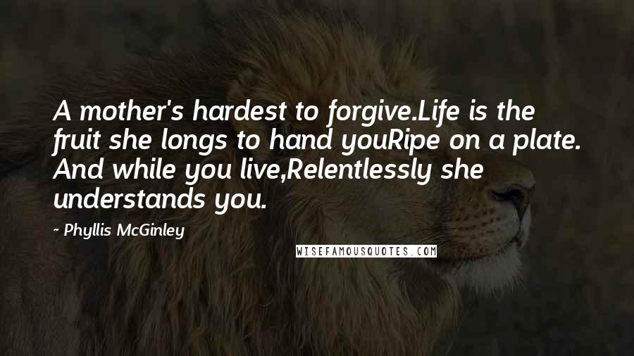 Phyllis McGinley Quotes: A mother's hardest to forgive.Life is the fruit she longs to hand youRipe on a plate. And while you live,Relentlessly she understands you.