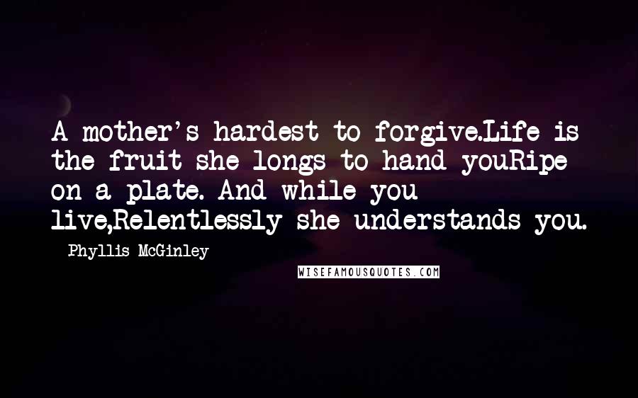 Phyllis McGinley Quotes: A mother's hardest to forgive.Life is the fruit she longs to hand youRipe on a plate. And while you live,Relentlessly she understands you.