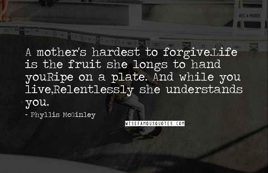 Phyllis McGinley Quotes: A mother's hardest to forgive.Life is the fruit she longs to hand youRipe on a plate. And while you live,Relentlessly she understands you.