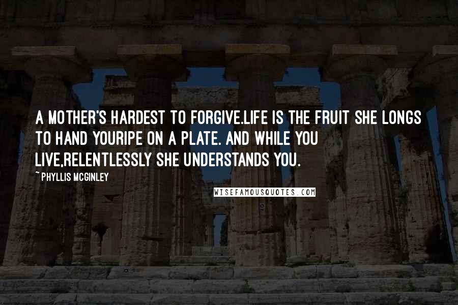 Phyllis McGinley Quotes: A mother's hardest to forgive.Life is the fruit she longs to hand youRipe on a plate. And while you live,Relentlessly she understands you.