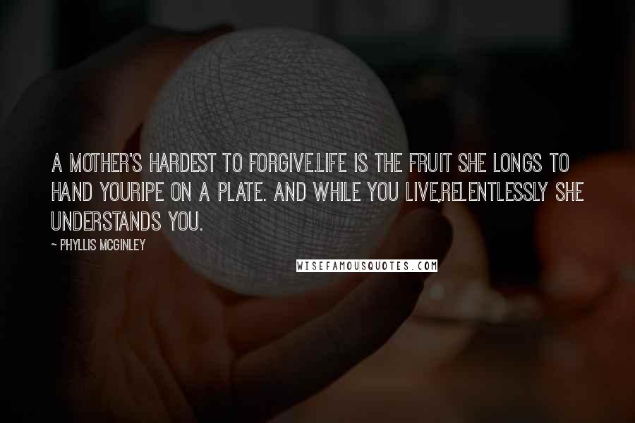 Phyllis McGinley Quotes: A mother's hardest to forgive.Life is the fruit she longs to hand youRipe on a plate. And while you live,Relentlessly she understands you.