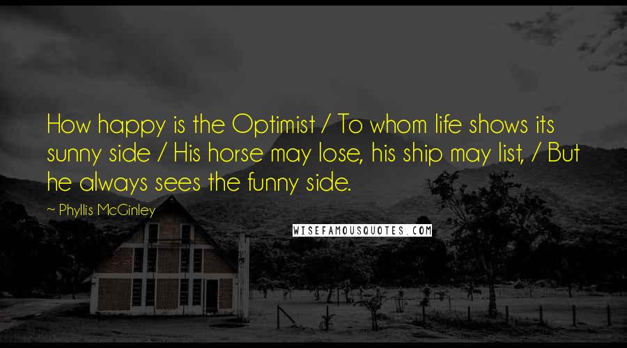 Phyllis McGinley Quotes: How happy is the Optimist / To whom life shows its sunny side / His horse may lose, his ship may list, / But he always sees the funny side.