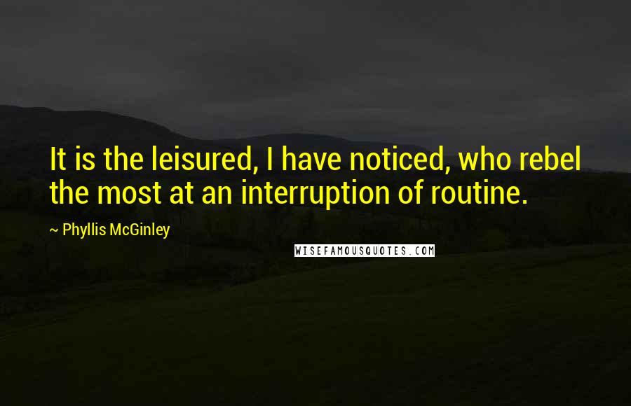 Phyllis McGinley Quotes: It is the leisured, I have noticed, who rebel the most at an interruption of routine.