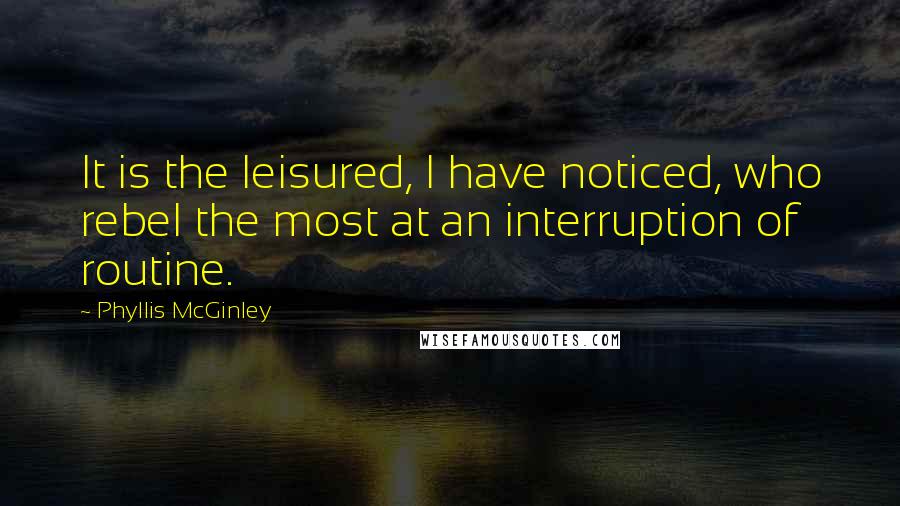 Phyllis McGinley Quotes: It is the leisured, I have noticed, who rebel the most at an interruption of routine.