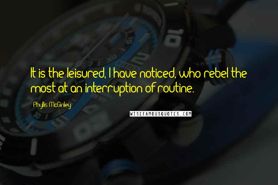 Phyllis McGinley Quotes: It is the leisured, I have noticed, who rebel the most at an interruption of routine.