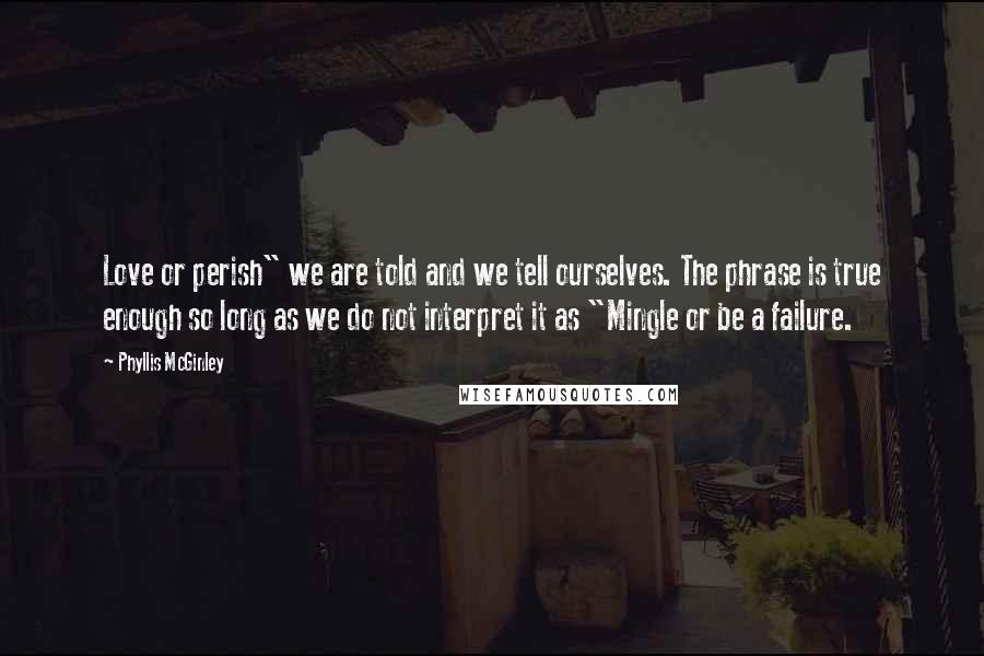 Phyllis McGinley Quotes: Love or perish" we are told and we tell ourselves. The phrase is true enough so long as we do not interpret it as "Mingle or be a failure.