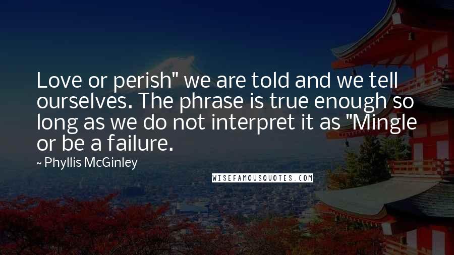 Phyllis McGinley Quotes: Love or perish" we are told and we tell ourselves. The phrase is true enough so long as we do not interpret it as "Mingle or be a failure.