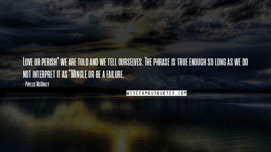 Phyllis McGinley Quotes: Love or perish" we are told and we tell ourselves. The phrase is true enough so long as we do not interpret it as "Mingle or be a failure.
