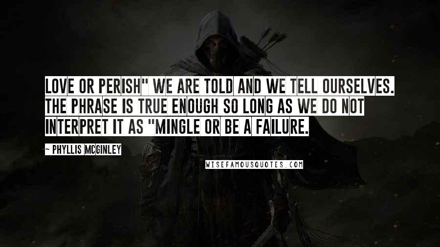 Phyllis McGinley Quotes: Love or perish" we are told and we tell ourselves. The phrase is true enough so long as we do not interpret it as "Mingle or be a failure.