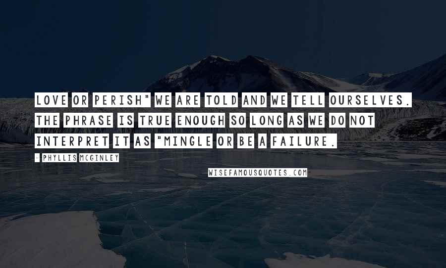 Phyllis McGinley Quotes: Love or perish" we are told and we tell ourselves. The phrase is true enough so long as we do not interpret it as "Mingle or be a failure.