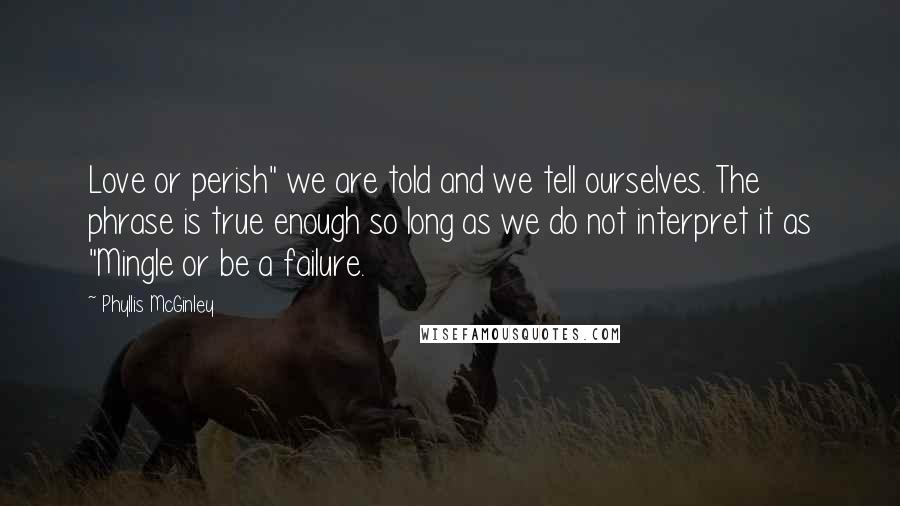 Phyllis McGinley Quotes: Love or perish" we are told and we tell ourselves. The phrase is true enough so long as we do not interpret it as "Mingle or be a failure.