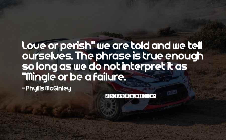 Phyllis McGinley Quotes: Love or perish" we are told and we tell ourselves. The phrase is true enough so long as we do not interpret it as "Mingle or be a failure.