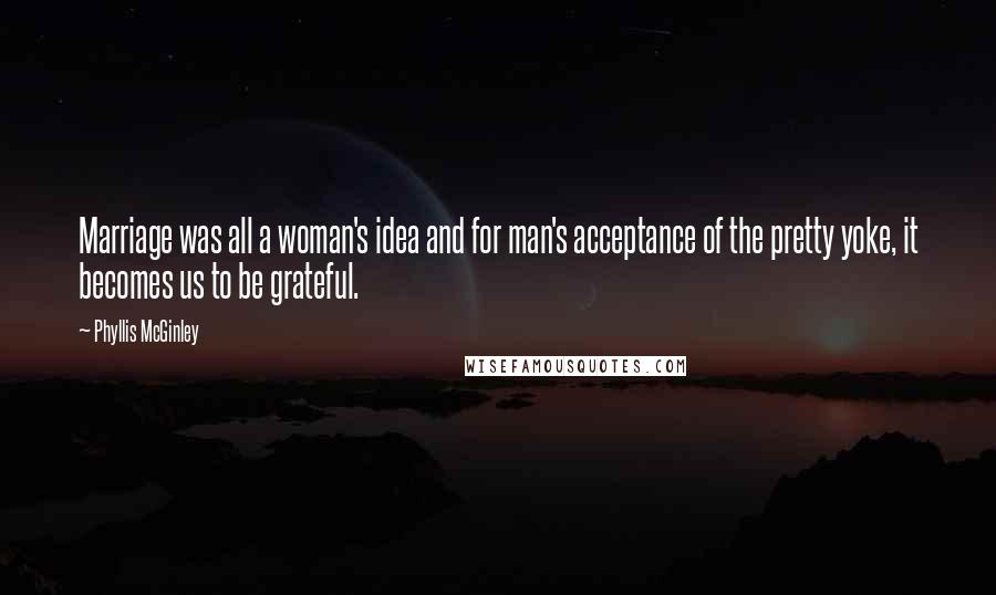 Phyllis McGinley Quotes: Marriage was all a woman's idea and for man's acceptance of the pretty yoke, it becomes us to be grateful.