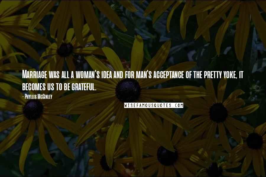 Phyllis McGinley Quotes: Marriage was all a woman's idea and for man's acceptance of the pretty yoke, it becomes us to be grateful.