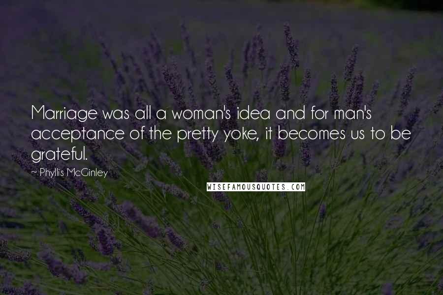 Phyllis McGinley Quotes: Marriage was all a woman's idea and for man's acceptance of the pretty yoke, it becomes us to be grateful.