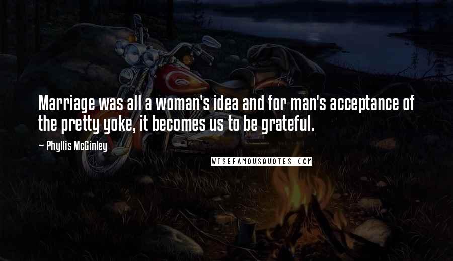 Phyllis McGinley Quotes: Marriage was all a woman's idea and for man's acceptance of the pretty yoke, it becomes us to be grateful.