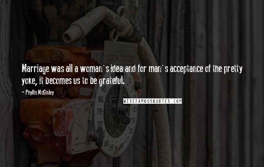 Phyllis McGinley Quotes: Marriage was all a woman's idea and for man's acceptance of the pretty yoke, it becomes us to be grateful.