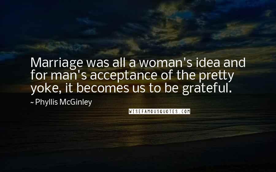 Phyllis McGinley Quotes: Marriage was all a woman's idea and for man's acceptance of the pretty yoke, it becomes us to be grateful.