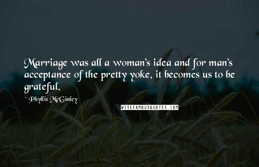 Phyllis McGinley Quotes: Marriage was all a woman's idea and for man's acceptance of the pretty yoke, it becomes us to be grateful.