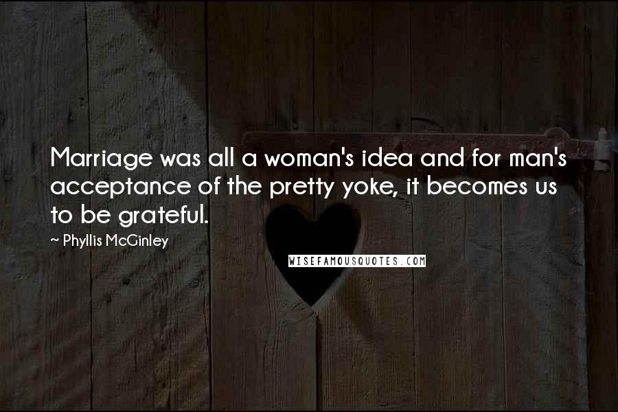 Phyllis McGinley Quotes: Marriage was all a woman's idea and for man's acceptance of the pretty yoke, it becomes us to be grateful.