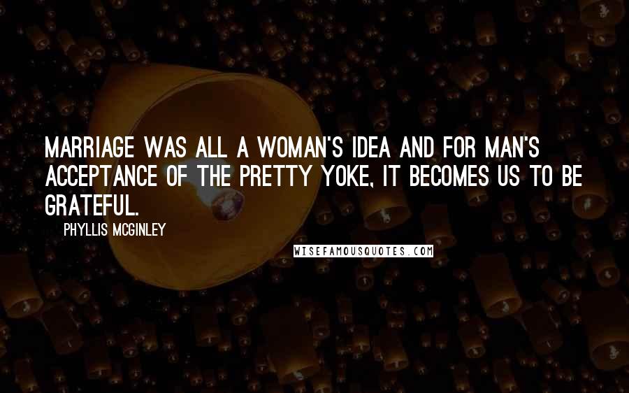 Phyllis McGinley Quotes: Marriage was all a woman's idea and for man's acceptance of the pretty yoke, it becomes us to be grateful.