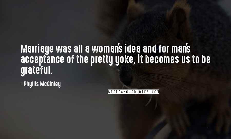 Phyllis McGinley Quotes: Marriage was all a woman's idea and for man's acceptance of the pretty yoke, it becomes us to be grateful.