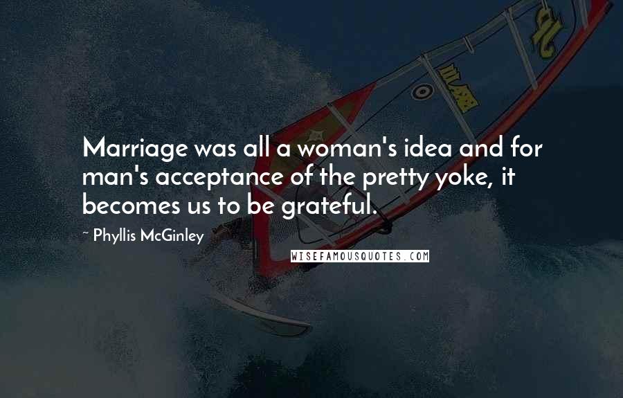 Phyllis McGinley Quotes: Marriage was all a woman's idea and for man's acceptance of the pretty yoke, it becomes us to be grateful.
