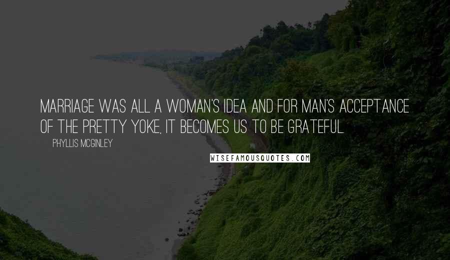 Phyllis McGinley Quotes: Marriage was all a woman's idea and for man's acceptance of the pretty yoke, it becomes us to be grateful.