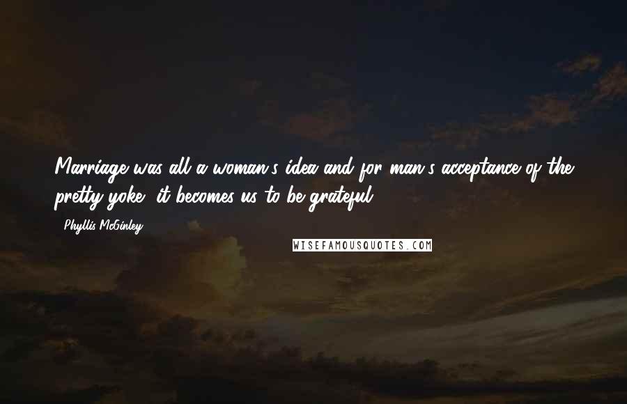 Phyllis McGinley Quotes: Marriage was all a woman's idea and for man's acceptance of the pretty yoke, it becomes us to be grateful.