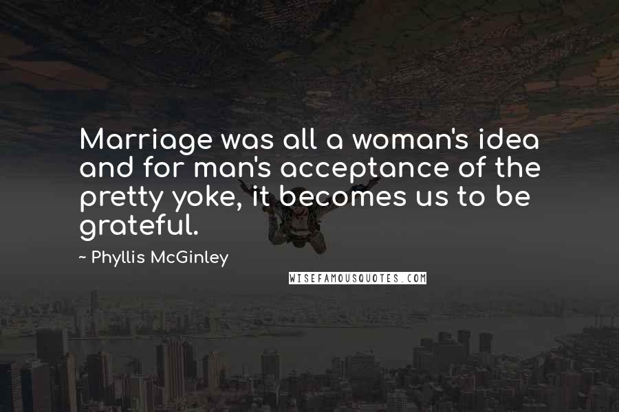 Phyllis McGinley Quotes: Marriage was all a woman's idea and for man's acceptance of the pretty yoke, it becomes us to be grateful.