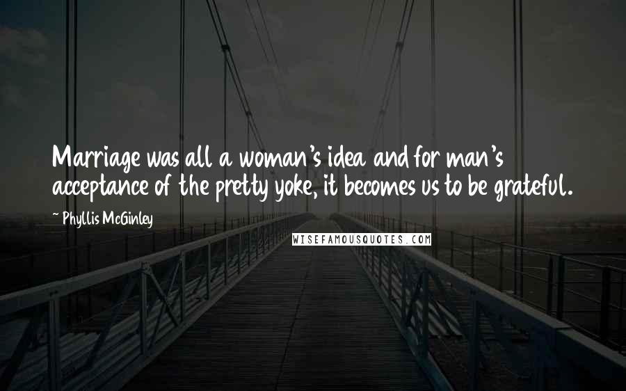 Phyllis McGinley Quotes: Marriage was all a woman's idea and for man's acceptance of the pretty yoke, it becomes us to be grateful.