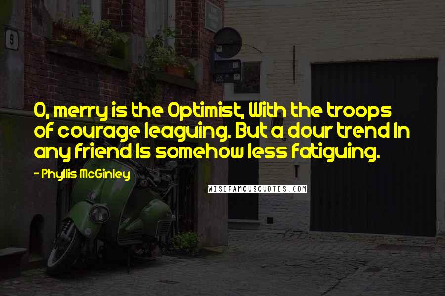Phyllis McGinley Quotes: O, merry is the Optimist, With the troops of courage leaguing. But a dour trend In any friend Is somehow less fatiguing.