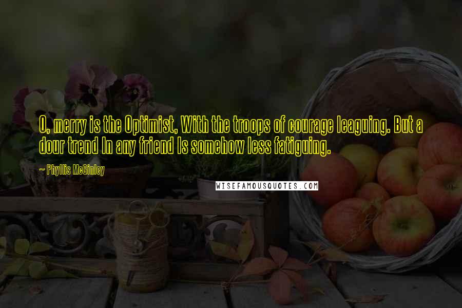 Phyllis McGinley Quotes: O, merry is the Optimist, With the troops of courage leaguing. But a dour trend In any friend Is somehow less fatiguing.