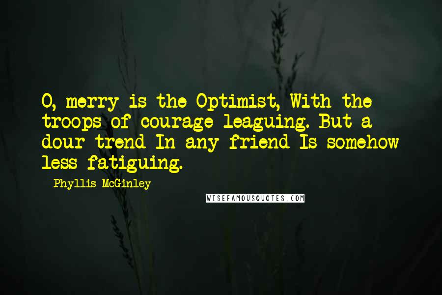 Phyllis McGinley Quotes: O, merry is the Optimist, With the troops of courage leaguing. But a dour trend In any friend Is somehow less fatiguing.