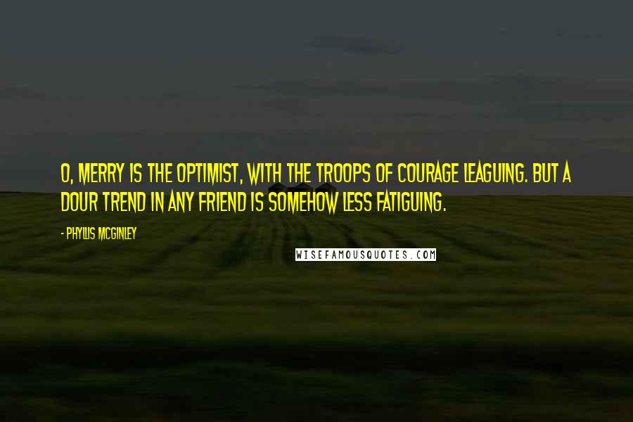 Phyllis McGinley Quotes: O, merry is the Optimist, With the troops of courage leaguing. But a dour trend In any friend Is somehow less fatiguing.